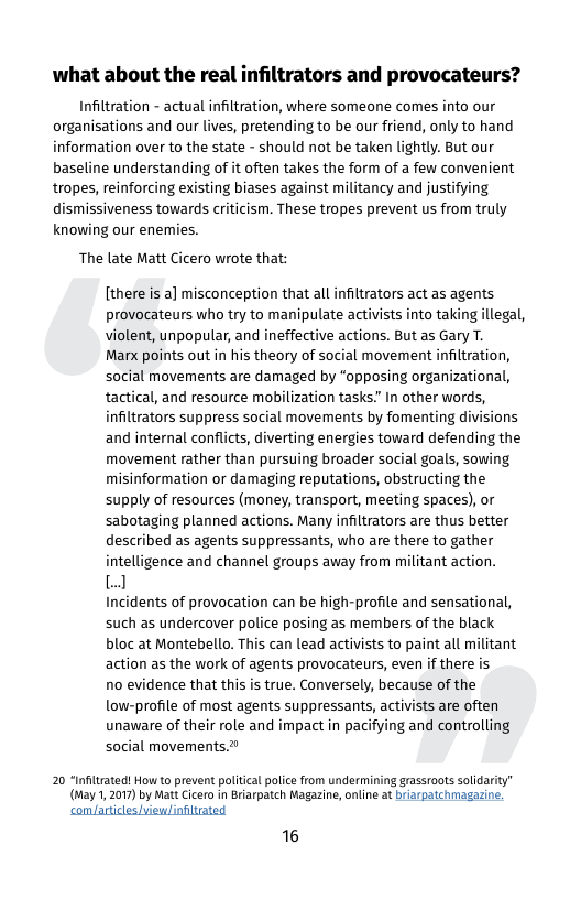 what about the real infiltrators and provocateurs?  Infiltration - actual infiltration, where someone comes into our organisations and our lives, pretending to be our friend, only to hand information over to the state - should not be taken lightly. But our baseline understanding of it often takes the form of a few convenient tropes, reinforcing existing biases against militancy and justifying dismissiveness towards criticism. These tropes prevent us from truly knowing our enemies.  The late Matt Cicero wrote that:  [there is a] misconception that all infltrators act as agents provocateurs who try to manipulate activists into taking illegal, violent, unpopular, and ineffective actions. But as Gary T.  Marx points out in his theory of social movement infiltration, social movements are damaged by “opposing organizational, tactical, and resource mobilization tasks." In other words, infiltrators suppress social movements by fomenting divisions and internal conflicts, diverting energies toward defending the movement rather than pursuing broader social goals, sowing misinformation or damaging reputations, obstructing the supply of resources (money, transport, meeting spaces), or sabotaging planned actions. Many infiltrators are thus better described as agents suppressants, who are there to gather intelligence and channel groups away from militant action.  J  Incidents of provocation can be high-profile and sensational, such as undercover police posing as members of the black bloc at Montebello. This can lead activists to paint all militant action as the work of agents provocateurs, even if there is  no evidence that this is true. Conversely, because of the low-profile of most agents suppressants, activists are often unaware of their role and impact in pacifying and controlling social movements.  20 “Infitrated! How to prevent political police rom undermining grassroots solidarity” (May 1, 2017) by Matt Cicero in Briarpatch Magazine, online at briarpatchmagazine, com/articles/view/influated  16 